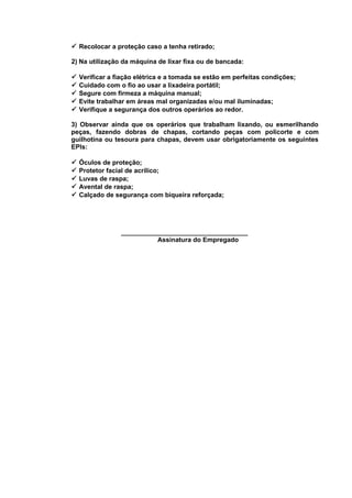  Recolocar a proteção caso a tenha retirado;
2) Na utilização da máquina de lixar fixa ou de bancada:






Verificar a fiação elétrica e a tomada se estão em perfeitas condições;
Cuidado com o fio ao usar a lixadeira portátil;
Segure com firmeza a máquina manual;
Evite trabalhar em áreas mal organizadas e/ou mal iluminadas;
Verifique a segurança dos outros operários ao redor.

3) Observar ainda que os operários que trabalham lixando, ou esmerilhando
peças, fazendo dobras de chapas, cortando peças com policorte e com
guilhotina ou tesoura para chapas, devem usar obrigatoriamente os seguintes
EPIs:






Óculos de proteção;
Protetor facial de acrílico;
Luvas de raspa;
Avental de raspa;
Calçado de segurança com biqueira reforçada;

___________________________________
Assinatura do Empregado

 