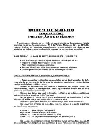 ORDEM DE SERVIÇO
ESPECÍFICA PARA

PREVENÇÃO DE INCÊNDIOS
A empresa......, situada na .... / GO, em cumprimento às determinações legais
previstas na Norma Regulamentadora Nº 1 da Portaria Ministerial 3.214 de 08/06/78,
resolve divulgar os seguintes procedimentos prevencionistas que deverão ser
adotados por todos os empregados desta empresa, na prevenção de incêndios:

ONDE TEM GLP – NO CASO DE SENTIR CHEIRO DE GÁS – VAZAMENTO






Não acender fogo de modo algum, nem ligar o interruptor de luz;
Impedir a entrada de outras pessoas no local;
Abrir imediatamente portas e janelas;
Procurar identificar a fonte de vazamento e se souber elimina-la;
Chamar pessoal especializado para a manutenção corretiva.

CUIDADOS DE ORDEM GERAL NA PREVENÇÃO DE INCÊNDIOS
 Fazer constantes verificações nas condições gerais das instalações de GLP,
com relação ao vencimento da duração da mangueira, reguladores, botões de liga
desliga, qualidade do botijão e outras.
Manter os equipamentos de combate a incêndios em perfeito estado de
funcionamento, limpos e desimpedidos. Estes equipamentos devem ser de uso
exclusivo para combate a incêndios.
Sempre que deixar seu local de trabalho, verificar se as instalações elétricas
estão desligadas e o registro de GLP fechado.
Ao se ausentar, nunca deixar ligado equipamentos de aquecimento ( ferros
elétricos, de solda, maçaricos, aquecedores, chuveiros, etc ).
Determine proibições de fumar e/ou acender fogo onde achar necessário.
Se houver um princípio de incêndios, observar sempre a seguinte seqüência
de atendimento ao mesmo :
primeiro =>
segundo =>
terceiro =>
quarto =>

retirar vítimas ( se houver );
chamar o Corpo de Bombeiro;
avisar os demais colegas no local;
dar os primeiros combates ( se for treinado p/ tal )

No caso de identificar um sinistro de incêndio, nunca abrir portas e janelas. O
ar penetrando, trará oxigênio e este aumentará o fogo. Para saber se há incêndio do

 