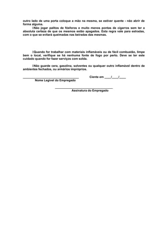 outro lado de uma porta coloque a mão na mesma, se estiver quente - não abrir de
forma alguma.
Não jogar palitos de fósforos e muito menos pontas de cigarros sem ter a
absoluta certeza de que os mesmos estão apagados. Esta regra vale para estradas,
com o que se evitará queimadas nas beiradas das mesmas.

Quando for trabalhar com materiais inflamáveis ou de fácil combustão, limpe
bem o local, verifique se há nenhuma fonte de fogo por perto. Deve se ter este
cuidado quando for fazer serviços com solda.
Não guarde cera, gasolina, solventes ou qualquer outro inflamável dentro de
ambientes fechados, ou armários impróprios.
__________________________________
Nome Legível do Empregado

Ciente em ____/____/____

___________________________________
Assinatura do Empregado

 