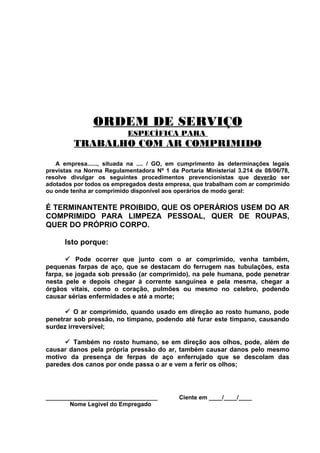 ORDEM DE SERVIÇO
ESPECÍFICA PARA

TRABALHO COM AR COMPRIMIDO
A empresa......, situada na .... / GO, em cumprimento às determinações legais
previstas na Norma Regulamentadora Nº 1 da Portaria Ministerial 3.214 de 08/06/78,
resolve divulgar os seguintes procedimentos prevencionistas que deverão ser
adotados por todos os empregados desta empresa, que trabalham com ar comprimido
ou onde tenha ar comprimido disponível aos operários de modo geral:

É TERMINANTENTE PROIBIDO, QUE OS OPERÁRIOS USEM DO AR
COMPRIMIDO PARA LIMPEZA PESSOAL, QUER DE ROUPAS,
QUER DO PRÓPRIO CORPO.
Isto porque:
 Pode ocorrer que junto com o ar comprimido, venha também,
pequenas farpas de aço, que se destacam do ferrugem nas tubulações, esta
farpa, se jogada sob pressão (ar comprimido), na pele humana, pode penetrar
nesta pele e depois chegar à corrente sanguínea e pela mesma, chegar a
órgãos vitais, como o coração, pulmões ou mesmo no celebro, podendo
causar sérias enfermidades e até a morte;
 O ar comprimido, quando usado em direção ao rosto humano, pode
penetrar sob pressão, no tímpano, podendo até furar este tímpano, causando
surdez irreversível;
 Também no rosto humano, se em direção aos olhos, pode, além de
causar danos pela própria pressão do ar, também causar danos pelo mesmo
motivo da presença de ferpas de aço enferrujado que se descolam das
paredes dos canos por onde passa o ar e vem a ferir os olhos;

__________________________________
Nome Legível do Empregado

Ciente em ____/____/____

 