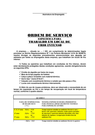 ___________________________________
Assinatura do Empregado

ORDEM DE SERVIÇO
ESPECÍFICA PARA

TRABALHO EM LOCAL DE
FRIO INTENSO
A empresa......, situada na .... / GO, em cumprimento às determinações legais
previstas na Norma Regulamentadora Nº 1 da Portaria Ministerial 3.214 de 08/06/78,
resolve divulgar os seguintes procedimentos prevencionistas que deverão ser
adotados por todos os empregados desta empresa, que trabalham em locais de frio
intenso:
1) Todos os operários que trabalham em condições de frio intenso, devem
estar devidamente protegidos destas condições agressivas, usando obrigatoriamente
os seguintes EPIs:







Cirolão de algodão por baixo da roupa;
Meia de lã tipo jogador de futebol;
Calça e jaleco revestido com material térmico;
Gorro tipo “Joana D’Arch”;
Calçado com revestimento térmico e solado que não passa o frio;
Luvas com revestimento térmico internamente;

2) Além do uso de roupas protetoras, deve ser observado a necessidade de um
tempo em exposição ao frio e um tempo de recuperação em local de temperatura
normal, conforme o quadro abaixo:

QUADRO 2
FAIXA DE TEMPERATURA
DE BULBO SECO
(ºC)
1ª. 2ª, 3ª zona
4ª zona
5ª zona

MÁXIMA EXPOSIÇÃO DIÁRIA PERMISSÍVEL
PARA PESSOAS ADEQUADAMENTE VESTIDAS
PARA EXPOSIÇÃO AO FRIO

15,0 a - 17,9
ou
12,0 a - 17,9
ou
10,0 a - 17,9

Tempo total de trabalho no ambiente frio de 6 ( seis )
horas e 40 ( quarenta ) minutos, sendo quatro períodos
de uma hora e quarenta minutos alternados com vinte
minutos de repouso e recuperação térmica fora do
ambiente frio.

- 18,0 a - 33,9

Tempo total de trabalho no ambiente frio de 4 ( quatro)

 