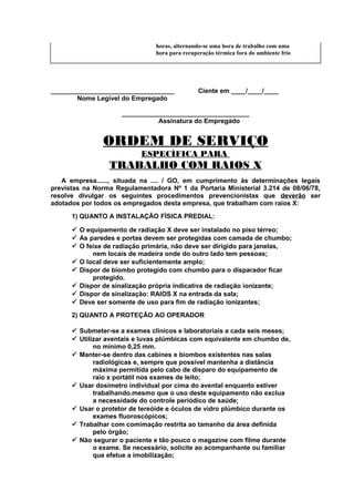 horas, alternando-se uma hora de trabalho com uma
hora para recuperação térmica fora do ambiente frio

__________________________________
Nome Legível do Empregado

Ciente em ____/____/____

___________________________________
Assinatura do Empregado

ORDEM DE SERVIÇO
ESPECÍFICA PARA

TRABALHO COM RAIOS X
A empresa......, situada na .... / GO, em cumprimento às determinações legais
previstas na Norma Regulamentadora Nº 1 da Portaria Ministerial 3.214 de 08/06/78,
resolve divulgar os seguintes procedimentos prevencionistas que deverão ser
adotados por todos os empregados desta empresa, que trabalham com raios X:
1) QUANTO A INSTALAÇÃO FÍSICA PREDIAL:
 O equipamento de radiação X deve ser instalado no piso térreo;
 As paredes e portas devem ser protegidas com camada de chumbo;
 O feixe de radiação primária, não deve ser dirigido para janelas,
nem locais de madeira onde do outro lado tem pessoas;
 O local deve ser suficientemente amplo;
 Dispor de biombo protegido com chumbo para o disparador ficar
protegido.
 Dispor de sinalização própria indicativa de radiação ionizante;
 Dispor de sinalização: RAIOS X na entrada da sala;
 Deve ser somente de uso para fim de radiação ionizantes;
2) QUANTO A PROTEÇÃO AO OPERADOR
 Submeter-se a exames clínicos e laboratoriais a cada seis meses;
 Utilizar aventais e luvas plúmbicas com equivalente em chumbo de,
no mínimo 0,25 mm.
 Manter-se dentro das cabines e biombos existentes nas salas
radiológicas e, sempre que possível mantenha a distância
máxima permitida pelo cabo de disparo do equipamento de
raio x portátil nos exames de leito;
 Usar dosímetro individual por cima do avental enquanto estiver
trabalhando.mesmo que o uso deste equipamento não exclua
a necessidade do controle periódico de saúde;
 Usar o protetor de tereóide e óculos de vidro plúmbico durante os
exames fluoroscópicos;
 Trabalhar com comimação restrita ao tamanho da área definida
pelo órgão;
 Não segurar o paciente e tão pouco o magazine com filme durante
o exame. Se necessário, solicite ao acompanhante ou familiar
que efetue a imobilização;

 