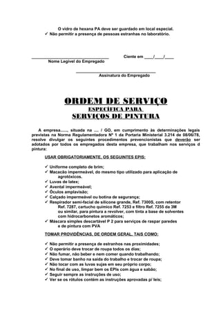 O vidro de hexana PA deve ser guardado em local especial.
 Não permitir a presença de pessoas estranhas no laboratório.

__________________________________
Nome Legível do Empregado

Ciente em ____/____/____

___________________________________
Assinatura do Empregado

ORDEM DE SERVIÇO
ESPECÍFICA PARA

SERVIÇOS DE PINTURA
A empresa......, situada na .... / GO, em cumprimento às determinações legais
previstas na Norma Regulamentadora Nº 1 da Portaria Ministerial 3.214 de 08/06/78,
resolve divulgar os seguintes procedimentos prevencionistas que deverão ser
adotados por todos os empregados desta empresa, que trabalham nos serviços d
pintura:
USAR OBRIGATORIAMENTE, OS SEGUINTES EPIS:
 Uniforme completo de brim;
 Macacão impermeável, do mesmo tipo utilizado para aplicação de
agrotóxicos.
 Luvas de latex;
 Avental impermeável;
 Óculos amplavisão;
 Calçado impermeável ou botina de segurança;
 Respirador semi-facial de silicone grande, Ref. 7300S, com retentor
Ref. 7287, cartucho químico Ref. 7253 e filtro Ref. 7255 da 3M
ou similar, para pintura a revolver, com tinta a base de solventes
com hidrocarbonetos aromáticos;
 Máscara simples descartável P 2 para serviços de raspar paredes
e de pintura com PVA
TOMAR PROVIDÊNCIAS, DE ORDEM GERAL, TAIS COMO:









Não permitir a presença de estranhos nas proximidades;
O operário deve trocar de roupa todos os dias;
Não fumar, não beber e nem comer quando trabalhando;
Deve tomar banho na saída do trabalho e trocar de roupa;
Não tocar com as luvas sujas em seu próprio corpo;
No final de uso, limpar bem os EPIs com água e sabão;
Seguir sempre as instruções de uso;
Ver se os rótulos contém as instruções aprovadas p/ leis;

 