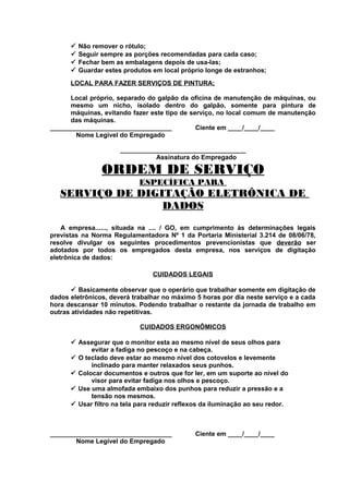 




Não remover o rótulo;
Seguir sempre as porções recomendadas para cada caso;
Fechar bem as embalagens depois de usa-las;
Guardar estes produtos em local próprio longe de estranhos;

LOCAL PARA FAZER SERVIÇOS DE PINTURA;
Local próprio, separado do galpão da oficina de manutenção de máquinas, ou
mesmo um nicho, isolado dentro do galpão, somente para pintura de
máquinas, evitando fazer este tipo de serviço, no local comum de manutenção
das máquinas.
__________________________________
Ciente em ____/____/____
Nome Legível do Empregado
___________________________________
Assinatura do Empregado

ORDEM DE SERVIÇO
ESPECÍFICA PARA

SERVIÇO DE DIGITAÇÃO ELETRÔNICA DE
DADOS
A empresa......, situada na .... / GO, em cumprimento às determinações legais
previstas na Norma Regulamentadora Nº 1 da Portaria Ministerial 3.214 de 08/06/78,
resolve divulgar os seguintes procedimentos prevencionistas que deverão ser
adotados por todos os empregados desta empresa, nos serviços de digitação
eletrônica de dados:
CUIDADOS LEGAIS
 Basicamente observar que o operário que trabalhar somente em digitação de
dados eletrônicos, deverá trabalhar no máximo 5 horas por dia neste serviço e a cada
hora descansar 10 minutos. Podendo trabalhar o restante da jornada de trabalho em
outras atividades não repetitivas.
CUIDADOS ERGONÔMICOS
 Assegurar que o monitor esta ao mesmo nível de seus olhos para
evitar a fadiga no pescoço e na cabeça.
 O teclado deve estar ao mesmo nível dos cotovelos e levemente
inclinado para manter relaxados seus punhos.
 Colocar documentos e outros que for ler, em um suporte ao nível do
visor para evitar fadiga nos olhos e pescoço.
 Use uma almofada embaixo dos punhos para reduzir a pressão e a
tensão nos mesmos.
 Usar filtro na tela para reduzir reflexos da iluminação ao seu redor.

__________________________________
Nome Legível do Empregado

Ciente em ____/____/____

 
