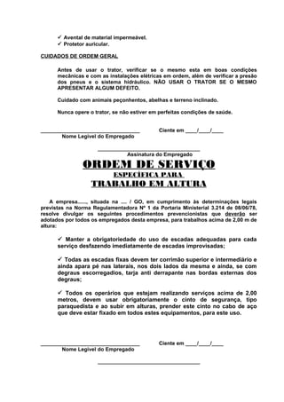 ü Avental de material impermeável.
ü Protetor auricular.
CUIDADOS DE ORDEM GERAL
Antes de usar o trator, verificar se o mesmo esta em boas condições
mecânicas e com as instalações elétricas em ordem, além de verificar a presão
dos pneus e o sistema hidráulico. NÃO USAR O TRATOR SE O MESMO
APRESENTAR ALGUM DEFEITO.
Cuidado com animais peçonhentos, abelhas e terreno inclinado.
Nunca opere o trator, se não estiver em perfeitas condições de saúde.
__________________________________
Nome Legível do Empregado

Ciente em ____/____/____

___________________________________
Assinatura do Empregado

ORDEM DE SERVIÇO
ESPECÍFICA PARA

TRABALHO EM ALTURA
A empresa......, situada na .... / GO, em cumprimento às determinações legais
previstas na Norma Regulamentadora Nº 1 da Portaria Ministerial 3.214 de 08/06/78,
resolve divulgar os seguintes procedimentos prevencionistas que deverão ser
adotados por todos os empregados desta empresa, para trabalhos acima de 2,00 m de
altura:

ü Manter a obrigatoriedade do uso de escadas adequadas para cada
serviço desfazendo imediatamente de escadas improvisadas;
ü Todas as escadas fixas devem ter corrimão superior e intermediário e
ainda apara pé nas laterais, nos dois lados da mesma e ainda, se com
degraus escorregadios, tarja anti derrapante nas bordas externas dos
degraus;
ü Todos os operários que estejam realizando serviços acima de 2,00
metros, devem usar obrigatoriamente o cinto de segurança, tipo
paraquedista e ao subir em alturas, prender este cinto no cabo de aço
que deve estar fixado em todos estes equipamentos, para este uso.

__________________________________
Nome Legível do Empregado

Ciente em ____/____/____

___________________________________

 