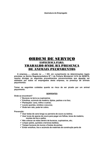 Assinatura do Empregado

ORDEM DE SERVIÇO
ESPECÍFICA PARA

TRABALHO ONDE HÁ PRESENÇA
DE ANIMAIS PEÇONHENTOS
A empresa......, situada na .... / GO, em cumprimento às determinações legais
previstas na Norma Regulamentadora Nº 1 da Portaria Ministerial 3.214 de 08/06/78,
resolve divulgar os seguintes procedimentos prevencionistas que deverão ser
adotados por todos os empregados desta empresa, na presença de animais
peçonhentos:
Tomar os seguintes cuidados quanto ao risco de ser picado por um animal
peçonhento:
SERPENTES
Onde se encontram?
ü Buracos na terra ou cupinzeiros
ü Entulhos, acúmulo de madeira, tijolos, pedras e no lixo;
ü Plantações: cana, milho e outras;
ü Locais quentes, úmidos e escuros;
ü Onde tem rato, pode ter cobra.
Prevenção:
ü Usar botas de cano longo ou perneira de couro ou botina;
ü Usar luvas de aparas de couro para pegar em folhas, toras de madeira,
montes de lixo e palha;
ü Não colocar as mãos dentro de buracos, cupinzeiros, etc;
ü Limpar paióis, quintais e terrenos baldios;
ü Tampar buracos de muros e frestas de portas;
ü Evitar entulhos, lixo e acúmulo de materiais de construção perto de

 