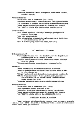 casa;
ü Preservar predadores naturais de serpentes, como: emas, seriemas,
gaviões e gambás.
Primeiros Socorros
ü Lavar bem o local da picada com água e sabão;
ü Mantenha a vítima deitada para não favorecer a absorção do veneno;
ü Se a picada for na perna ou braço – manter estes membros elevados;
ü Levar a vítima imediatamente ao serviço de saúde mais próximo.
ü SE POSSÍVEL LEVE A SERPENTE OU SUA CABEÇA JUNTO.
O que não fazer:
ü Não amarre, impedindo a circulação do sangue, pode provocar
gangrena ou necrose;
ü Não corte o local da ferida
ü Não aplique folhas, pó de café, terra, pinga, querosene, álcool, fumo
ou outra coisa que suje o local;
ü Não dê a vítima: pinga, querosene, álcool, nem fumo;

ESCORPIÕES E/OU ARANHAS
Onde se encontram?
ü Terrenos baldios com mato e lixo doméstico, embaixo de pedras, em
pilhas de tijolos, telhas e montes de lenha;
ü Lugares escuros e úmidos, frestas no assoalho, paredes rodapés e
atrás dos móveis;
ü Roupas dependuradas, roupas de cama e roupas de banho;
Prevenção:
ü Olhar bem dentro de roupas e calçados antes de vesti-los;
ü Colocar telas nas janelas, fechar as frestas e colocar sacos de areia
na soleira das portas;
ü Limpar regularmente atrás de quadros, móveis, cantos, paredes, etc;
ü Manter limpos os arredores da casa, jardins, paióis, celeiros e não
deixar acumular lixo que atraiam baratas. Elas são alimentos
para aranhas e escorpiões.
ü Preservar predadores como: seriema, coruja, sapos e galinhas.
Primeiros Socorros
ü Lavar bem o local da picada com água e sabão;
ü Use compressas mornas para alívio da dor;
ü Administre ao paciente um analgésico (Dipirona, Paracetamol)
ü Levar a vítima imediatamente ao serviço de saúde mais próximo.
ü SE POSSÍVEL LEVE A ARANHA OU O ESCORPIÃO JUNTO.
SE POSSÍVEL NÃO MATE O ANIMAL
Procure capturar o animal peçonhento, com uma vara e um saco ou uma caixa
e os envie para o CEPB / Universidade Católica de Goiás, pois com o veneno destes
animais é feito o soro que vai salva-lo.

 