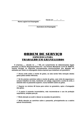 __________________________________
Nome Legível do Empregado

Ciente em ____/____/____

___________________________________
Assinatura do Empregado

ORDEM DE SERVIÇO
ESPECÍFICA PARA

TRABALHO EM GRANELEIROS
A empresa......, situada na .... / GO, em cumprimento às determinações legais
previstas na Norma Regulamentadora Nº 1 da Portaria Ministerial 3.214 de 08/06/78,
resolve divulgar os seguintes procedimentos prevencionistas que deverão ser
adotados por todos os empregados desta empresa que trabalham em graneleiro:
ü Nunca ande sobre o monte de grãos, se esta sendo feita remoção destes
grãos pelas saídas inferiores.
ü Se for preciso caminhar sobre o monte de grãos, usar cinto de segurança e
sempre trabalhar em dois, mantendo um colega, segurando a corda do cinto, e
estando este na passarela superior, nunca também sobre os grãos.
ü Esperar no mínimo 48 horas para entrar no graneleiro, após a fumegação
dos grãos.
ü A poeira é somente incomodativa, más recomenda-se o uso de proteção
respiratória, simples para pó.
ü Muita atenção ao subir e descer as escadas do graneleiro;
ü Muita atenção ao caminhar sobre a passarela, principalmente se a esteira
estiver funcionando;

 