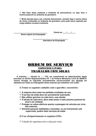 ü Não fazer deste ambiente o ambiente de permanência, ou seja, ficar o
mínimo possível no ambiente do graneleiro.
ü Muita atenção para o pó, evitando faiscamento, acender fogo e outros meios
de iniciar combustão no ambiente do graneleiro, pois pode haver explosão por
carga estática na poeira ambiente.

__________________________________
Nome Legível do Empregado

Ciente em ____/____/____

___________________________________
Assinatura do Empregado

ORDEM DE SERVIÇO
ESPECÍFICA PARA

TRABALHO COM SOLDA
A empresa......, situada na .... / GO, em cumprimento às determinações legais
previstas na Norma Regulamentadora Nº 1 da Portaria Ministerial 3.214 de 08/06/78,
resolve divulgar os seguintes procedimentos prevencionistas que deverão ser
adotados por todos os empregados desta empresa que trabalham com solda:

1) Tomar os seguintes cuidados com o aparelho e assessórios:
A máquina deve estar em perfeitas condições de uso;
O serviço de solda deve ser previamente autorizado;
Não utilizar ganchos no cabo terra, usar alicate;
O alicate do cabo terra, deve estar preso o mais próximo possível do
local a ser soldado;
ü Proteger os cabos elétricos quanto a passagem de veículos por cima
dos mesmos;
ü Somente pessoas habilitadas e treinadas, ou em treinamento sob
supervisão, podem fazer serviços de solda.
ü
ü
ü
ü

2) Usar obrigatoriamente os seguintes EPIs:
ü Calçado de segurança com a calça por cima;

 