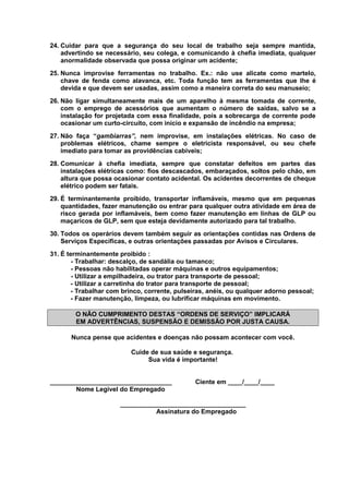 24. Cuidar para que a segurança do seu local de trabalho seja sempre mantida,
advertindo se necessário, seu colega, e comunicando à chefia imediata, qualquer
anormalidade observada que possa originar um acidente;
25. Nunca improvise ferramentas no trabalho. Ex.: não use alicate como martelo,
chave de fenda como alavanca, etc. Toda função tem as ferramentas que lhe é
devida e que devem ser usadas, assim como a maneira correta do seu manuseio;
26. Não ligar simultaneamente mais de um aparelho à mesma tomada de corrente,
com o emprego de acessórios que aumentam o número de saídas, salvo se a
instalação for projetada com essa finalidade, pois a sobrecarga de corrente pode
ocasionar um curto-circuito, com início e expansão de incêndio na empresa;
27. Não faça “gambiarras”, nem improvise, em instalações elétricas. No caso de
problemas elétricos, chame sempre o eletricista responsável, ou seu chefe
imediato para tomar as providências cabíveis;
28. Comunicar à chefia imediata, sempre que constatar defeitos em partes das
instalações elétricas como: fios descascados, embaraçados, soltos pelo chão, em
altura que possa ocasionar contato acidental. Os acidentes decorrentes de cheque
elétrico podem ser fatais.
29. É terminantemente proibido, transportar inflamáveis, mesmo que em pequenas
quantidades, fazer manutenção ou entrar para qualquer outra atividade em área de
risco gerada por inflamáveis, bem como fazer manutenção em linhas de GLP ou
maçaricos de GLP, sem que esteja devidamente autorizado para tal trabalho.
30. Todos os operários devem também seguir as orientações contidas nas Ordens de
Serviços Específicas, e outras orientações passadas por Avisos e Circulares.
31. É terminantemente proibido :
- Trabalhar: descalço, de sandália ou tamanco;
- Pessoas não habilitadas operar máquinas e outros equipamentos;
- Utilizar a empilhadeira, ou trator para transporte de pessoal;
- Utilizar a carretinha do trator para transporte de pessoal;
- Trabalhar com brinco, corrente, pulseiras, anéis, ou qualquer adorno pessoal;
- Fazer manutenção, limpeza, ou lubrificar máquinas em movimento.
O NÃO CUMPRIMENTO DESTAS “ORDENS DE SERVIÇO” IMPLICARÁ
EM ADVERTÊNCIAS, SUSPENSÃO E DEMISSÃO POR JUSTA CAUSA.
Nunca pense que acidentes e doenças não possam acontecer com você.
Cuide de sua saúde e segurança.
Sua vida é importante!
__________________________________
Nome Legível do Empregado

Ciente em ____/____/____

___________________________________
Assinatura do Empregado

 