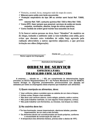 ü Perneira, avental, luvas, mangotes tudo de raspa de couro;
ü Máscara para solda com lente escurecida;
ü Proteção respiratória do tipo 3M ou similar semi facial Ref. 7300S,
com
retentor Ref. 7287, cartucho químico Ref. 7253 e filtro Ref. 7255.
ü Como EPC, fazer sempre que possível, serviços de solda em locais
arejados, ventilados, abertos, longe de outros operários.
ü Como medida de ordem geral manter boa exaustão do local.

3) Se houver outras pessoas na área, fazer “biombos” de madeira ou
de chapa, isolando o ambiente onde se tem trabalhos com solda, para
evitar que durante estes trabalhos de solda, haja agressão pela
radiação ultravioleta a outros operários adjacentes, o que provoca
irritação nos olhos (fulguração).

__________________________________
Nome Legível do Empregado

Ciente em ____/____/____

___________________________________
Assinatura do Empregado

ORDEM DE SERVIÇO
ESPECÍFICA PARA

TRABALHO COM ALIMENTOS
A empresa......, situada na .... / GO, em cumprimento às determinações legais
previstas na Norma Regulamentadora Nº 1 da Portaria Ministerial 3.214 de 08/06/78,
resolve divulgar os seguintes procedimentos prevencionistas que deverão ser
adotados por todos os empregados desta empresa que trabalham com alimentos:

1) Quem manipula os alimentos, deve:
ü
ü
ü
ü
ü

Usar uniforme, jaleco e protetor para os cabelos de cor clara e limpos;
Unhas curtas, limpas e sem esmalte;
Não deve usar nenhum adorno, como relógio, pulseira, anéis e outros;
Não pode trabalhar resfriado, ou com alguma virose (espirros, corisa);
Não pode trabalhar com ferimentos, ou micoses, nos braços ou mãos;

2) Na cozinha deve ter:
üTer boa iluminação, mesas impermeáveis, aberturas teladas, paredes
impermeáveis, de cor clara e teto forrado;
ü Os alimentos devem ser acondicionados em locais próprios, conforme
a necessidade de conservação de cada um;
ü A temperatura dos alimentos lácteos, precisa estar a abaixo de 10ºC;

 