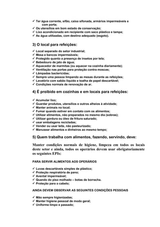  Ter água corrente, sifão, caixa sifonada, armários impermeáveis e
com porta;
 Os utensílios em bom estado de conservação;
 Lixo acondicionado em recipiente com saco plástico e tampa;
 As água utilizadas, com destino adequado (esgoto).

3) O local para refeições:











Local separado do setor industrial;
Mesa e bancos impermeáveis;
Protegido quanto a presença de insetos por tela;
Bebedouro de jato de água;
Aquecedor de marmitas (ou aquecer na cozinha diariamente);
Ventilação nas portas para proteção contra moscas;
Lâmpadas bactericidas;
Sempre uma pessoa limpando as mesas durante as refeições;
Lavatório com sabão líquido e toalha de papel descartável;
Condições normais de renovação de ar.

4) É proibido em cozinhas e em locais para refeições:










Acumular lixo;
Guardar produtos, utensílios e outros alheios à atividade;
Manter animais no local;
Fumar quando estiver em contato com os alimentos;
Utilizar alimentos, não preparados no mesmo dia (sobras);
Utilizar gordura ou óleo de fritura saturado;
usar embalagens recicladas;
Vender ou usar leite, não pasteurizado;
Manusear alimentos e dinheiros ao mesmo tempo;

5) Quem trabalha com alimentos, fazendo, servindo, deve:
Manter condições normais de higiene, limpeza em todos os locais
deste setor e ainda, todos os operários devem usar obrigatoriamente
os seguintes EPIs:
PARA SERVIR ALIMENTOS AOS OPERÁRIOS






Luvas descartáveis simples de plástico;
Proteção respiratória de pano;
Avental impermeável;
Quando do piso molhado – botas de borracha.
Proteção para o cabelo;

AINDA DEVEM OBSERVAR AS SEGUINTES CONDIÇÕES PESSOAIS
 Mão sempre higienizadas;
 Manter higiene pessoal de modo geral;
 Uniforme limpo e passado;

 