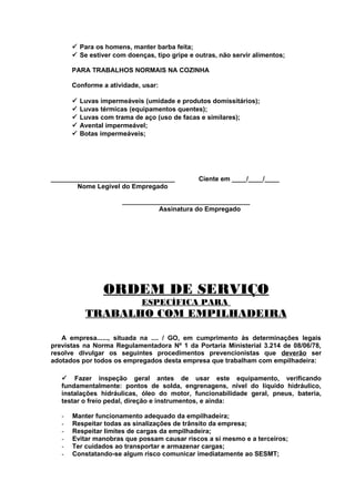  Para os homens, manter barba feita;
 Se estiver com doenças, tipo gripe e outras, não servir alimentos;
PARA TRABALHOS NORMAIS NA COZINHA
Conforme a atividade, usar:






Luvas impermeáveis (umidade e produtos domissitários);
Luvas térmicas (equipamentos quentes);
Luvas com trama de aço (uso de facas e similares);
Avental impermeável;
Botas impermeáveis;

__________________________________
Nome Legível do Empregado

Ciente em ____/____/____

___________________________________
Assinatura do Empregado

ORDEM DE SERVIÇO
ESPECÍFICA PARA

TRABALHO COM EMPILHADEIRA
A empresa......, situada na .... / GO, em cumprimento às determinações legais
previstas na Norma Regulamentadora Nº 1 da Portaria Ministerial 3.214 de 08/06/78,
resolve divulgar os seguintes procedimentos prevencionistas que deverão ser
adotados por todos os empregados desta empresa que trabalham com empilhadeira:
 Fazer inspeção geral antes de usar este equipamento, verificando
fundamentalmente: pontos de solda, engrenagens, nível do líquido hidráulico,
instalações hidráulicas, óleo do motor, funcionabilidade geral, pneus, bateria,
testar o freio pedal, direção e instrumentos, e ainda:
-

Manter funcionamento adequado da empilhadeira;
Respeitar todas as sinalizações de trânsito da empresa;
Respeitar limites de cargas da empilhadeira;
Evitar manobras que possam causar riscos a si mesmo e a terceiros;
Ter cuidados ao transportar e armazenar cargas;
Constatando-se algum risco comunicar imediatamente ao SESMT;

 