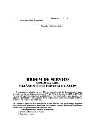 __________________________________
Nome Legível do Empregado

Ciente em ____/____/____

___________________________________
Assinatura do Empregado

ORDEM DE SERVIÇO
ESPECÍFICA PARA

MECÂNICO E ELETRICISTA DE AUTOS
A empresa......, situada na .... / GO, em cumprimento às determinações legais
previstas na Norma Regulamentadora Nº 1 da Portaria Ministerial 3.214 de 08/06/78,
resolve divulgar os seguintes procedimentos prevencionistas que deverão ser
adotados por todos os empregados desta empresa que fazem manutenção mecânica
e elétrica em veículos automotores.
01 – Todos os operários que manuseiam, ou tem contato com qualquer tipo de graxa,
óleo lubrificante, óleo diesel, solventes, óleo mineral e outros derivados de carbono,
devem usar obrigatoriamente os seguintes EPIs:
2 Luvas impermeáveis de latex ou nitrílicas;
2 Creme protetor para as mãos;
2 Avental de raspa;

 