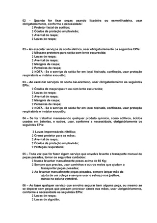 02 – Quando for lixar peças usando
obrigatoriamente, conforme a necessidade:
2 Protetor facial de acrílico;
2 Óculos de proteção amplavisão;
2 Avental de raspa;
2 Luvas de raspa;

lixadeira

ou

esmerilhadeira,

usar

03 – Ao executar serviços de solda elétrica, usar obrigatoriamente os seguintes EPIs:
2 Máscara protetora para solda com lente escurecida;
2 Luvas de raspa;
2 Avental de raspa;
2 Mangote de raspa;
2 Perneiras de raspa;
2 NOTA - Se o serviço de solda for em local fechado, confinado, usar proteção
respiratória e instalar exaustão;
03 – Ao executar serviços de solda óxi-acetileno, usar obrigatoriamente os seguintes
EPIs:
2 Óculos de maçariqueiro ou com lente escurecida;
2 Luvas de raspa;
2 Avental de raspa;
2 Mangote de raspa;
2 Perneiras de raspa;
2 NOTA - Se o serviço de solda for em local fechado, confinado, usar proteção
respiratória e instalar exaustão;
04 – Se for trabalhar manuseando qualquer produto químico, como aditivos, ácidos
usados em baterias, e outros, usar, conforme a necessidade, obrigatóriamente os
seguintes EPIs:
2 Luvas impermeáveis nitrílica;
2 Creme protetor para as mãos;
2 Avental de raspa;
2 Óculos de proteção amplavisão;
2 Proteção respiratória;
05 – Toda vez que for fazer algum serviço que envolva levante e transporte manual de
peças pesadas, tomar os seguintes cuidados:
2 Nunca levantar manualmente pesos acima de 60 Kg;
2 Sempre que preciso, usar carrinhos e outros meios que ajudam a
transportar peças pesadas;
2 Ao levantar manualmente peças pesadas, sempre lançar mão da
ajuda de um colega e sempre usar o esforço nos joelhos,
nunca na coluna vertebral.
06 – Ao fazer qualquer serviço que envolva segurar bem alguma peça, ou mesmo ao
se deparar com peças que possam provocar danos nas mãos, usar ubrigatóriamente,
conforme a necessidade os seguintes EPIs:
2 Luvas de raspa;
2 Luvas de algodão;

 