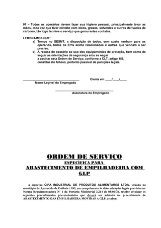 07 – Todos os operários devem fazer sua higiene pessoal, principalmente lavar as
mãos, toda vez que tiver contato com óleos, graxas, solventes e outros derivados de
carbono, tão logo termine o serviço que gerou estes contatos.
LEMBRAMOS QUE:
a) Temos no SESMT, a disposição de todos, sem custo nenhum para os
operários, todos os EPIs acima relacionados e outros que venham a ser
preciso.
b) A recusa do operário ao uso dos equipamentos de proteção, bem como de
seguir as orientações de segurança e/ou se negar
a assinar esta Ordem de Serviço, conforme a CLT, artigo 158,
constitui ato faltoso, portanto passível de punições legais.

__________________________________
Nome Legível do Empregado

Ciente em ____/____/____

___________________________________
Assinatura do Empregado

ORDEM DE SERVIÇO
ESPECÍFICA PARA

ABASTECIMENTO DE EMPILHADEIRA COM
GLP
A empresa CIPA INDUSTRIAL DE PRODUTOS ALIMENTARES LTDA. situada no
município de Aparecida de Goiânia / GO, em cumprimento às determinações legais previstas na
Norma Regulamentadora Nº 1 da Portaria Ministerial 3.214 de 08/06/78, resolve divulgar os
seguintes procedimentos prevencionistas que deverá ser adotado no procedimento de
ABASTECIMENTO DAS EMPILHADEIRA MOVIDAS A GLP, a saber:

 