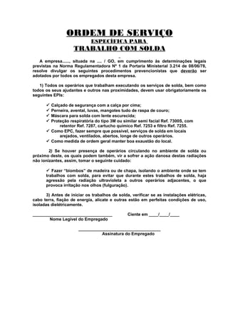 ORDEM DE SERVIÇO
ESPECÍFICA PARA

TRABALHO COM SOLDA
A empresa......, situada na .... / GO, em cumprimento às determinações legais
previstas na Norma Regulamentadora Nº 1 da Portaria Ministerial 3.214 de 08/06/78,
resolve divulgar os seguintes procedimentos prevencionistas que deverão ser
adotados por todos os empregados desta empresa.
1) Todos os operários que trabalham executando os serviços de solda, bem como
todos os seus ajudantes e outros nas proximidades, devem usar obrigatoriamente os
seguintes EPIs:
Calçado de segurança com a calça por cima;
Perneira, avental, luvas, mangotes tudo de raspa de couro;
Máscara para solda com lente escurecida;
Proteção respiratória do tipo 3M ou similar semi facial Ref. 7300S, com
retentor Ref. 7287, cartucho químico Ref. 7253 e filtro Ref. 7255.
 Como EPC, fazer sempre que possível, serviços de solda em locais
arejados, ventilados, abertos, longe de outros operários.
 Como medida de ordem geral manter boa exaustão do local.






2) Se houver presença de operários circulando no ambiente de solda ou
próximo deste, os quais podem também, vir a sofrer a ação danosa destas radiações
não ionizantes, assim, tomar o seguinte cuidado:
 Fazer “biombos” de madeira ou de chapa, isolando o ambiente onde se tem
trabalhos com solda, para evitar que durante estes trabalhos de solda, haja
agressão pela radiação ultravioleta a outros operários adjacentes, o que
provoca irritação nos olhos (fulguração).
3) Antes de iniciar os trabalhos de solda, verificar se as instalações elétricas,
cabo terra, fiação de energia, alicate e outras estão em perfeitas condições de uso,
isoladas dielétricamente.
__________________________________
Nome Legível do Empregado

Ciente em ____/____/____

___________________________________
Assinatura do Empregado

 
