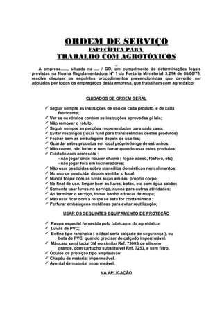 ORDEM DE SERVIÇO
ESPECÍFICA PARA

TRABALHO COM AGROTÓXICOS
A empresa......, situada na .... / GO, em cumprimento às determinações legais
previstas na Norma Regulamentadora Nº 1 da Portaria Ministerial 3.214 de 08/06/78,
resolve divulgar os seguintes procedimentos prevencionistas que deverão ser
adotados por todos os empregados desta empresa, que trabalham com agrotóxico:

CUIDADOS DE ORDEM GERAL
 Seguir sempre as instruções de uso de cada produto, e de cada
fabricante;
 Ver se os rótulos contém as instruções aprovadas p/ leis;
 Não remover o rótulo;
 Seguir sempre as porções recomendadas para cada caso;
 Evitar respingos ( usar funil para transferências destes produtos)
 Fechar bem as embalagens depois de usa-las;
 Guardar estes produtos em local próprio longe de estranhos;
 Não comer, não beber e nem fumar quando usar estes produtos;
 Cuidado com aerossóis :
- não jogar onde houver chama ( fogão aceso, fósforo, etc)
- não jogar fora em incineradores;
 Não usar pesticidas sobre utensílios domésticos nem alimentos;
 No uso de pesticida, depois ventilar o local;
 Nunca toque com as luvas sujas em seu próprio corpo;
 No final de uso, limpar bem as luvas, botas, etc com água sabão;
 Somente usar luvas no serviço, nunca para outras atividades;
 Ao terminar o serviço, tomar banho e trocar de roupa;
 Não usar ficar com a roupa se esta for contaminada ;
 Perfurar embalagens metálicas para evitar reutilização;
USAR OS SEGUINTES EQUIPAMENTO DE PROTEÇÃO
 Roupa especial fornecida pelo fabricante do agrotóxico;
 Luvas de PVC;
 Botina tipo rancheira ( o ideal seria calçado de segurança ), ou
bota de PVC, quando precisar de calçado impermeável.
 Máscara semi facial 3M ou similar Ref. 7300S de silicone
grande, com cartucho substituível Ref. 7253, e sem filtro.
 Óculos de proteção tipo amplavisão;
 Chapéu de material impermeável.
 Avental de material impermeável.
NA APLICAÇÃO

 