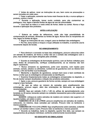  Antes de aplicar, rever as instruções de uso, bem como as precauções a
serem tomadas em cada caso;
 Fazer a aplicação, somente nas horas mais frescas do dia, e nunca aplique o
produto, contra o vento;
 Durante a aplicação, tomar muito cuidado, para não contaminar as
pastagens, rios, lagos e demais fontes de água de uso da comunidade;
 Lave bem as mãos e o rosto antes de fumar, beber ou comer. Nunca o faça
durante a aplicação dos produtos;
APÓS A APLICAÇÃO
 Enterre os restos de defensivos, onde não haja possibilidade de
contaminação de animais, alimentos ou fontes de água. Nunca lave os recipientes em
rios, lagos ou fontes de água;
 Seguir as instruções de uso, a seguir, para se desfazer das embalagens;
 Por fim, tome banho e troque a roupa utilizada no trabalho, e somente usa-la
novamente depois de lavada.
NO ARMAZENAMENTO
 Para diminuir a corrosão na base das embalagens, procure coloca-las sobre
um estrado de madeira, de forma a evitar não só o contato das embalagens com o
piso, mas também que sejam atingidas pela umidade;
 Guarde as embalagens de formulação química, com as fechos voltados para
cima. Antes de armazena-las, verifique cuidadosamente, se as mesmas não tem
algum vazamento;
 Nunca armazene os agrotóxicos, junto com sacarias, com rações para
animais, cereais, adubos ou alimentos. Lembre-se de guarda-los com os rótulos bem
visíveis, a fim de facilitar sua localização;
 Mantenha o depósito de agrotóxico, sempre bem seco e bem ventilado de
forma a evitar que as embalagens armazenadas se danifiquem;
 Examine freqüentemente todas as embalagens armazenadas no depósito, a
fim de manter sempre atualizadas a relação dos produtos estocados.
 Após o uso, procure guarda-lo de forma correta, sempre em sua embalagem
original e bem fechada;
 No que se refere ao número de camadas para empilhamento das
embalagens, procure seguir, além das orientações do fabricante, as seguintes
recomendações:
SACOS: faça por estrado (1,20 x 1,20 m), pilhas de aproximadamente uma
tonelada ou 45 sacos, tomando sempre os cuidados necessários para evitar possíveis
deslizamento;
BANDES: coloque-os sobre estrados de madeira em número não superior a 4
(quatro) baldes, um sobre o outro;
TAMBORES DE 20 A 60 LITROS: procure empilha-los em estrados de madeira,
colocando, no máximo, duas camadas por estrado. Procure rolar os tambores o
menos possível;
TAMBORES DE 113 A 210 LITROS: faça empilhamento sobre estrados, evitando
colocar um tambor sobre o outro. Procure rolar os tambores o menos possível;
 Durante os trabalhos, tanto no depósito, quanto fora dele, use sempre os
equipamentos de proteção individual, conforme anteriormente recomendado
NO DESCARTE DE EMBALAGENS

 
