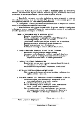 Conforme Portaria Interministerial nº 297 de 13/06/2001 (DOU de 15/06/2001),
informo, resumidamente, alguns cuidados a serem seguidos, quando for necessário
se desfazer de embalagens usadas com produtos químicos, a saber:
 Quando for manusear com estas embalagens vazias, enquanto as mesmas
não estiverem limpas, usar os mesmos EPIs que são recomendados quando da
aplicação dos produtos que estas embalagens continham.
 É obrigatória a devolução da embalagem vazia onde foi adquirido o produto,
ou no local indicado na Nota Fiscal de compra.
 As embalagens antes de serem devolvidas devem ser lavadas. Para lavar as
embalagens, usar os mesmos EPIs que são recomendados, quando da aplicação dos
produtos que estas embalagens continham.
PARA LAVAR MANUALMENTE AS EMBALAGENS:
- Esvaziar completamente o conteúdo;
- Manter a embalagem na posição vertical por 30 segundos;
- Adicione água limpa, até ¼ do seu volume;
- Tampar bem a embalagem e agitar a mesma por 30 segundos;
- Despejar a água de lavagem no tanque de descarte;
- Repetir esta operação por 3 (três) vezes;
- Inutilize as embalagens furando o fundo das mesmas.
 PARA ARMAZENAR AS EMBALAGENS VAZIAS E LIMPAS
- Armazenar com tampa e em caixas coletivas;
- Armazenar em local coberto, ventilado e abrigado da chuva;
- O piso do,local de estocagem deve ser impermeável, ou no
próprio local onde estoca as embalagens cheias.
 PARA DEVOLVER AS EMBALAGENS
- Devolver até um ano após a compra ou quando do término da
validade de uso do produto;
- Devolver a embalagem vazia e limpa como acima citado;
 NO TRANSPORTE DAS EMBALAGENS VAZIAS
- Não transportar junto com alimentos, bebidas, medicamentos,
rações, animais e pessoas.
 DESTINAÇÃO FINAL DAS EMBALAGENS VAZIAS LIMPAS E FURADAS
- Somente pode ser feita pela empresa Registrante ou por
empresas legalmente autorizadas para tal.
- É proibido reutilizar as embalagens;
- Se não forem seguidas as instruções acima, pode ocorrer
danos à fauna, flora e a saúde das pessoas;
- Se o produto chegar a ficar impróprio para uso (vencido,
estragado, etc), consultar o registrante através do fone
0800-437505 para sua devolução e destinação final.

__________________________________
Nome Legível do Empregado

Ciente em ____/____/____

___________________________________
Assinatura do Empregado

 