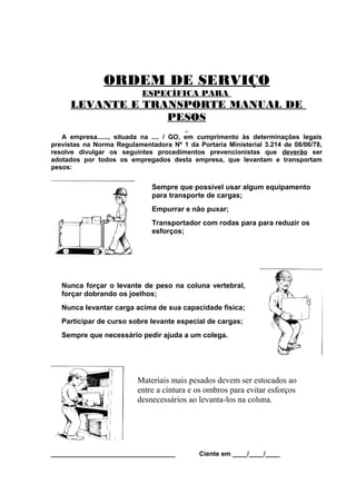 ORDEM DE SERVIÇO
ESPECÍFICA PARA

LEVANTE E TRANSPORTE MANUAL DE
PESOS
A empresa......, situada na .... / GO, em cumprimento às determinações legais
previstas na Norma Regulamentadora Nº 1 da Portaria Ministerial 3.214 de 08/06/78,
resolve divulgar os seguintes procedimentos prevencionistas que deverão ser
adotados por todos os empregados desta empresa, que levantam e transportam
pesos:

Sempre que possível usar algum equipamento
para transporte de cargas;
Empurrar e não puxar;
Transportador com rodas para para reduzir os
esforços;

Nunca forçar o levante de peso na coluna vertebral,
forçar dobrando os joelhos;
Nunca levantar carga acima de sua capacidade física;
Participar de curso sobre levante especial de cargas;
Sempre que necessário pedir ajuda a um colega.

Materiais mais pesados devem ser estocados ao
entre a cintura e os ombros para evitar esforços
desnecessários ao levanta-los na coluna.

__________________________________

Ciente em ____/____/____

 