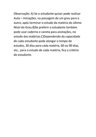 Observação: A) Se o estudante quiser pode realizar
Auto – Iniciações, na passagem de um grau para o
outro, após terminar o estudo da matéria do último
Nível do Grau.B)Se preferir o estudante também
pode usar caderno e caneta para anotações, no
estudo das matérias.C)Dependendo da capacidade
de cada estudante pode alongar o tempo de
estudos, 30 dias para cada matéria, 60 ou 90 dias,
etc., para o estudo de cada matéria, fica a critério
do estudante.

 