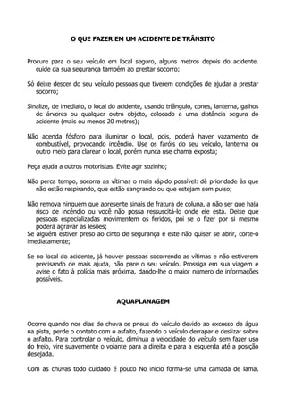 O QUE FAZER EM UM ACIDENTE DE TRÂNSITO
Procure para o seu veículo em local seguro, alguns metros depois do acidente.
cuide da sua segurança também ao prestar socorro;
Só deixe descer do seu veículo pessoas que tiverem condições de ajudar a prestar
socorro;
Sinalize, de imediato, o local do acidente, usando triângulo, cones, lanterna, galhos
de árvores ou qualquer outro objeto, colocado a uma distância segura do
acidente (mais ou menos 20 metros);
Não acenda fósforo para iluminar o local, pois, poderá haver vazamento de
combustível, provocando incêndio. Use os faróis do seu veículo, lanterna ou
outro meio para clarear o local, porém nunca use chama exposta;
Peça ajuda a outros motoristas. Evite agir sozinho;
Não perca tempo, socorra as vítimas o mais rápido possível: dê prioridade às que
não estão respirando, que estão sangrando ou que estejam sem pulso;
Não remova ninguém que apresente sinais de fratura de coluna, a não ser que haja
risco de incêndio ou você não possa ressuscitá-lo onde ele está. Deixe que
pessoas especializadas movimentem os feridos, poi se o fizer por si mesmo
poderá agravar as lesões;
Se alguém estiver preso ao cinto de segurança e este não quiser se abrir, corte-o
imediatamente;
Se no local do acidente, já houver pessoas socorrendo as vítimas e não estiverem
precisando de mais ajuda, não pare o seu veículo. Prossiga em sua viagem e
avise o fato à polícia mais próxima, dando-lhe o maior número de informações
possíveis.
AQUAPLANAGEM
Ocorre quando nos dias de chuva os pneus do veículo devido ao excesso de água
na pista, perde o contato com o asfalto, fazendo o veículo derrapar e deslizar sobre
o asfalto. Para controlar o veículo, diminua a velocidade do veículo sem fazer uso
do freio, vire suavemente o volante para a direita e para a esquerda até a posição
desejada.
Com as chuvas todo cuidado é pouco No início forma-se uma camada de lama,
 