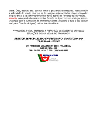 areia,. Óleo, detritos, etc., que vai tornar a pista mais escorregadia. Reduza então
a velocidade do veículo para que as derrapagens sejam evitadas e ligue o limpador
do pará-brisa, e se a chuva permanecer forte, acenda os faroletes do seu veículo.
Atenção: no caso de chuvas torrenciais "tromba de água" procure um lugar seguro,
e sempre com a iluminação de emergência ligada, estacione e pare o seu veículo
até que a "tromba de água", reduza sua intensidade.
**VALORIZE A VIDA. PRATIQUE A PREVENÇÃO DE ACIDENTES EM TODAS
SITUAÇÕES DE SUA VIDA E NO TRABALHO**
SERVIÇO ESPECIALIZADO EM SEGURANÇA E MEDICINA DO
TRABALHO - SESMT
AV. FRANCISCO VALADRES Nº 1000 - VILA IDEAL
JUIZ DE FORA - MG
CEP.: 36.020 - 420 / TEL.: (32) 3690-3572
 