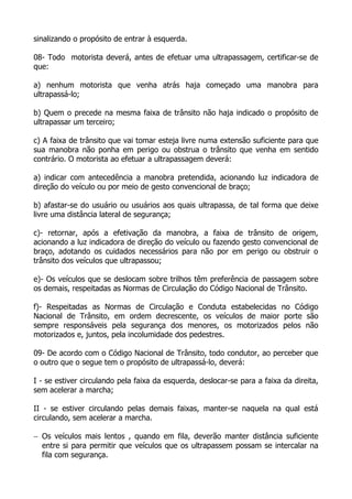 sinalizando o propósito de entrar à esquerda.
08- Todo motorista deverá, antes de efetuar uma ultrapassagem, certificar-se de
que:
a) nenhum motorista que venha atrás haja começado uma manobra para
ultrapassá-lo;
b) Quem o precede na mesma faixa de trânsito não haja indicado o propósito de
ultrapassar um terceiro;
c) A faixa de trânsito que vai tomar esteja livre numa extensão suficiente para que
sua manobra não ponha em perigo ou obstrua o trânsito que venha em sentido
contrário. O motorista ao efetuar a ultrapassagem deverá:
a) indicar com antecedência a manobra pretendida, acionando luz indicadora de
direção do veículo ou por meio de gesto convencional de braço;
b) afastar-se do usuário ou usuários aos quais ultrapassa, de tal forma que deixe
livre uma distância lateral de segurança;
c)- retornar, após a efetivação da manobra, a faixa de trânsito de origem,
acionando a luz indicadora de direção do veículo ou fazendo gesto convencional de
braço, adotando os cuidados necessários para não por em perigo ou obstruir o
trânsito dos veículos que ultrapassou;
e)- Os veículos que se deslocam sobre trilhos têm preferência de passagem sobre
os demais, respeitadas as Normas de Circulação do Código Nacional de Trânsito.
f)- Respeitadas as Normas de Circulação e Conduta estabelecidas no Código
Nacional de Trânsito, em ordem decrescente, os veículos de maior porte são
sempre responsáveis pela segurança dos menores, os motorizados pelos não
motorizados e, juntos, pela incolumidade dos pedestres.
09- De acordo com o Código Nacional de Trânsito, todo condutor, ao perceber que
o outro que o segue tem o propósito de ultrapassá-lo, deverá:
I - se estiver circulando pela faixa da esquerda, deslocar-se para a faixa da direita,
sem acelerar a marcha;
II - se estiver circulando pelas demais faixas, manter-se naquela na qual está
circulando, sem acelerar a marcha.
− Os veículos mais lentos , quando em fila, deverão manter distância suficiente
entre si para permitir que veículos que os ultrapassem possam se intercalar na
fila com segurança.
 
