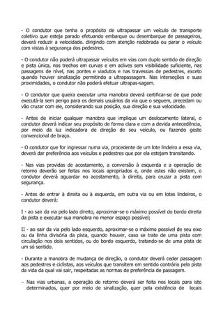 - O condutor que tenha o propósito de ultrapassar um veículo de transporte
coletivo que esteja parado efetuando embarque ou desembarque de passageiros,
deverá reduzir a velocidade. dirigindo com atenção redobrada ou parar o veículo
com vistas à segurança dos pedestres.
- O condutor não poderá ultrapassar veículos em vias com duplo sentido de direção
e pista única, nos trechos em curvas e em aclives sem visibilidade suficiente, nas
passagens de nível, nas pontes e viadutos e nas travessias de pedestres, exceto
quando houver sinalização permitindo a ultrapassagem. Nas interseções e suas
proximidades, o condutor não poderá efetuar ultrapas-sagem.
- O condutor que queira executar uma manobra deverá certificar-se de que pode
executá-la sem perigo para os demais usuários da via que o seguem, precedam ou
vão cruzar com ele, considerando sua posição, sua direção e sua velocidade.
- Antes de iniciar qualquer manobra que implique um deslocamento lateral, o
condutor deverá indicar seu propósito de forma clara e com a devida antecedência,
por meio da luz indicadora de direção de seu veículo, ou fazendo gesto
convencional de braço.
- O condutor que for ingressar numa via, procedente de um lote lindeiro a essa via,
deverá dar preferência aos veículos e pedestres que por ela estejam transitando.
- Nas vias providas de acostamento, a conversão à esquerda e a operação de
retorno deverão ser feitas nos locais apropriados e, onde estes não existem, o
condutor deverá aguardar no acostamento, à direita, para cruzar a pista com
segurança.
- Antes de entrar à direita ou à esquerda, em outra via ou em lotes lindeiros, o
condutor deverá:
I - ao sair da via pelo lado direito, aproximar-se o máximo possível do bordo direita
da pista e executar sua manobra no menor espaço possível;
II - ao sair da via pelo lado esquerdo, aproximar-se o máximo possível de seu eixo
ou da linha divisória da pista, quando houver, caso se trate de uma pista com
circulação nos dois sentidos, ou do bordo esquerdo, tratando-se de uma pista de
um só sentido.
- Durante a manobra de mudança de direção, o condutor deverá ceder passagem
aos pedestres e ciclistas, aos veículos que transitem em sentido contrário pela pista
da vida da qual vai sair, respeitadas as normas de preferência de passagem.
− Nas vias urbanas, a operação de retorno deverá ser feita nos locais para isto
determinados, quer por meio de sinalização, quer pela existência de locais
 
