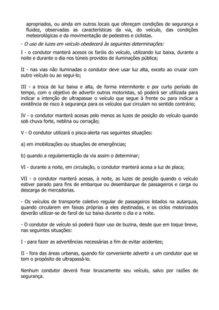 apropriados, ou ainda em outros locais que ofereçam condições de segurança e
fluidez, observadas as características da via, do veículo, das condições
meteorológicas e da movimentação de pedestres e ciclistas.
- O uso de luzes em veículo obedecerá às seguintes determinações:
I - o condutor manterá acesos os faróis do veículo, utilizando luz baixa, durante a
noite e durante o dia nos túneis providos de iluminações pública;
II - nas vias não iluminadas o condutor deve usar luz alta, exceto ao cruzar com
outro veículo ou ao segui-lo;
III - a troca de luz baixa e alta, de forma intermitente e por curto período de
tempo, com o objetivo de advertir outros motoristas, só poderá ser utilizada para
indicar a intenção de ultrapassar o veículo que segue à frente ou para indicar a
existência de risco à segurança para os veículos que circulam no sentido contrário;
IV - o condutor manterá acesas pelo menos as luzes de posição do veículo quando
sob chuva forte, neblina ou cerração;
V - O condutor utilizará o pisca-alerta nas seguintes situações:
a) em imobilizações ou situações de emergências;
b) quando a regulamentação da via assim o determinar;
VI - durante a noite, em circulação, o condutor manterá acesa a luz de placa;
VII - o condutor manterá acesas, à noite, as luzes de posição quando o veículo
estiver parado para fins de embarque ou desembarque de passageiros e carga ou
descarga de mercadorias.
- Os veículos de transporte coletivo regular de passageiros lotados na autarquia,
quando circularem em faixas próprias a eles destinadas, e os ciclos motorizados
deverão utilizar-se de farol de luz baixa durante o dia e a noite.
- O condutor de veículo só poderá fazer uso de buzina, desde que em toque breve,
nas seguintes situações:
I - para fazer as advertências necessárias a fim de evitar acidentes;
II - fora das áreas urbanas, quando for conveniente advertir a um condutor que se
tem o propósito de ultrapassá-lo.
Nenhum condutor deverá frear bruscamente seu veículo, salvo por razões de
segurança.
 