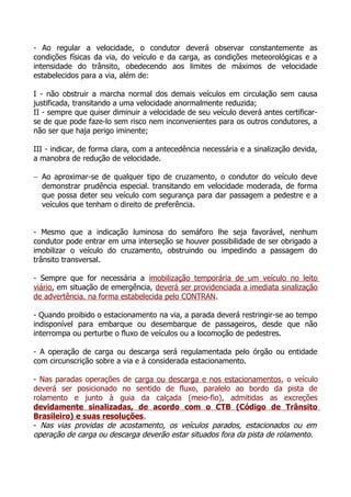 - Ao regular a velocidade, o condutor deverá observar constantemente as
condições físicas da via, do veículo e da carga, as condições meteorológicas e a
intensidade do trânsito, obedecendo aos limites de máximos de velocidade
estabelecidos para a via, além de:
I - não obstruir a marcha normal dos demais veículos em circulação sem causa
justificada, transitando a uma velocidade anormalmente reduzida;
II - sempre que quiser diminuir a velocidade de seu veículo deverá antes certificar-
se de que pode faze-lo sem risco nem inconvenientes para os outros condutores, a
não ser que haja perigo iminente;
III - indicar, de forma clara, com a antecedência necessária e a sinalização devida,
a manobra de redução de velocidade.
− Ao aproximar-se de qualquer tipo de cruzamento, o condutor do veículo deve
demonstrar prudência especial. transitando em velocidade moderada, de forma
que possa deter seu veículo com segurança para dar passagem a pedestre e a
veículos que tenham o direito de preferência.
- Mesmo que a indicação luminosa do semáforo lhe seja favorável, nenhum
condutor pode entrar em uma interseção se houver possibilidade de ser obrigado a
imobilizar o veículo do cruzamento, obstruindo ou impedindo a passagem do
trânsito transversal.
- Sempre que for necessária a imobilização temporária de um veículo no leito
viário, em situação de emergência, deverá ser providenciada a imediata sinalização
de advertência. na forma estabelecida pelo CONTRAN.
- Quando proibido o estacionamento na via, a parada deverá restringir-se ao tempo
indisponível para embarque ou desembarque de passageiros, desde que não
interrompa ou perturbe o fluxo de veículos ou a locomoção de pedestres.
- A operação de carga ou descarga será regulamentada pelo órgão ou entidade
com circunscrição sobre a via e á considerada estacionamento.
- Nas paradas operações de carga ou descarga e nos estacionamentos, o veículo
deverá ser posicionado no sentido de fluxo, paralelo ao bordo da pista de
rolamento e junto à guia da calçada (meio-fio), admitidas as excreções
devidamente sinalizadas, de acordo com o CTB (Código de Trânsito
Brasileiro) e suas resoluções.
- Nas vias providas de acostamento, os veículos parados, estacionados ou em
operação de carga ou descarga deverão estar situados fora da pista de rolamento.
 