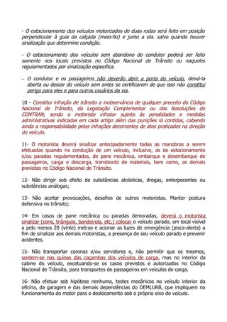 - O estacionamento dos veículos motorizados de duas rodas será feito em posição
perpendicular à guia da calçada (meio-fio) e junto a ela. salvo quando houver
sinalização que determine condição.
- O estacionamento dos veículos sem abandono do condutor poderá ser feito
somente nos locais previstos no Código Nacional de Trânsito ou naqueles
regulamentados por sinalização específica.
− O condutor e os passageiros não deverão abrir a porta do veículo, deixá-la
aberta ou descer do veículo sem antes se certificarem de que isso não constitui
perigo para eles e para outros usuários da via.
10 - Constitui infração de trânsito a inobservância de qualquer preceito do Código
Nacional de Trânsito, da Legislação Complementar ou das Resoluções do
CONTRAN, sendo o motorista infrator sujeito às penalidades e medidas
administrativas indicadas em cada artigo além das punições lá contidas, cabendo
ainda a responsabilidade pelas infrações decorrentes de atos praticados na direção
do veículo.
11- O motorista deverá sinalizar antecipadamente todas as manobras a serem
efetuadas quando na condução de um veículo, inclusive, as de estacionamento
e/ou paradas regulamentadas, de pane mecânica, embarque e desembarque de
passageiros, carga e descarga, transbordo de materiais, bem como, as demais
previstas no Código Nacional de Trânsito.
12- Não dirigir sob efeito de substâncias alcóolicas, drogas, entorpecentes ou
substâncias análogas;
13- Não aceitar provocações, desafios de outros motoristas. Manter postura
defensiva no trânsito;
14- Em casos de pane mecânica ou paradas demoradas, deverá o motorista
sinalizar (cone, triângulo, bandeirola, etc.) colocar o veículo parado, em local visível
a pelo menos 20 (vinte) metros e acionar as luzes de emergência (pisca-alerta) a
fim de sinalizar aos demais motoristas, a presença de seu veículo parado e prevenir
acidentes.
15- Não transportar caronas e/ou servidores e, não permitir que os mesmos,
sentem-se nas quinas das caçambas dos veículos de carga, mas no interior da
cabine do veículo, excetuando-se os casos previstos e autorizados no Código
Nacional de Trânsito, para transportes de passageiros em veículos de carga.
16- Não efetuar sob hipótese nenhuma, testes mecânicos no veículo interior da
oficina, da garagem e das demais dependências do DEMLURB, que impliquem no
funcionamento do motor para o deslocamento sob o próprio eixo do veículo.
 