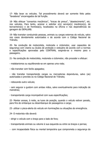 17- Não lavar os veículos. Tal procedimento deverá ser somente feito pelos
"lavadores" encarregados de tal função.
18- Não efetuar "consertos mecânicos", "trocas de pneus", "abastecimento", etc.
nos veículos. Para tanto, acionar e solicitar o(s) serviço(s) mecânico(s), de
borracheiro(s) e de frentista(s), localizados na oficina e nas dependências da
garagem do DEMLURB.
19- Não transitar conduzindo pessoas, animais ou cargas externas do veículo, salvo
nos casos devidamente autorizados e de acordo com o Código Nacional de
Trânsito.
20- Na condução de motocicleta, motoneta e ciclomotor, usar capacetes de
segurança com viseira ou óculos de proteção e vestuário de acordo com a normas
e especificações aprovadas pelo CONTRAN, exigindo-se o mesmo para o
passageiro.
21- Na condução de motocicleta, motoneta e ciclomotor, não proceder e efetuar:
- malabarismos ou equilibrando-se em apenas uma roda;
- não transitar com faróis apagados;
- não transitar transportando cargas ou mercadorias dependuras, salvo (as)
autorizadas e previsto os no Código Nacional de Trânsito;
- rebocando outro veículo;
- sem segurar o guidom com ambas mãos, salvo eventualmente para indicação de
manobras;
- transportando carga incompatível com suas especificações;
22- Manter acesas, à noite, as luzes de posição, quando o veículo estiver parado,
para fins de embarque ou desembarque de passageiros e carga;
23- utilizar o pisca-alerta do veículo em iluminações ou situações de emergência.
24- O motorista não deverá:
- dirigir o veículo com o braço para o lado de fora;
- transportando animais ou volume à sua esquerda ou entre os braços e pernas;
− com incapacidade física ou mental temporária que comprometa a segurança do
 
