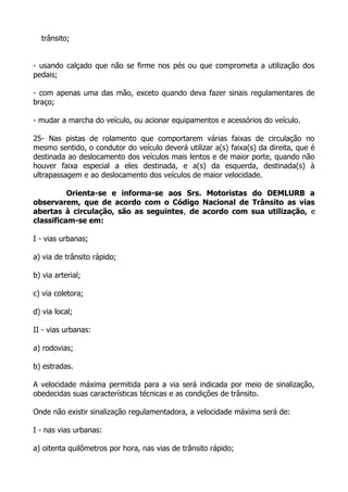 trânsito;
- usando calçado que não se firme nos pés ou que comprometa a utilização dos
pedais;
- com apenas uma das mão, exceto quando deva fazer sinais regulamentares de
braço;
- mudar a marcha do veículo, ou acionar equipamentos e acessórios do veículo.
25- Nas pistas de rolamento que comportarem várias faixas de circulação no
mesmo sentido, o condutor do veículo deverá utilizar a(s) faixa(s) da direita, que é
destinada ao deslocamento dos veículos mais lentos e de maior porte, quando não
houver faixa especial a eles destinada, e a(s) da esquerda, destinada(s) à
ultrapassagem e ao deslocamento dos veículos de maior velocidade.
Orienta-se e informa-se aos Srs. Motoristas do DEMLURB a
observarem, que de acordo com o Código Nacional de Trânsito as vias
abertas à circulação, são as seguintes, de acordo com sua utilização, e
classificam-se em:
I - vias urbanas;
a) via de trânsito rápido;
b) via arterial;
c) via coletora;
d) via local;
II - vias urbanas:
a) rodovias;
b) estradas.
A velocidade máxima permitida para a via será indicada por meio de sinalização,
obedecidas suas características técnicas e as condições de trânsito.
Onde não existir sinalização regulamentadora, a velocidade máxima será de:
I - nas vias urbanas:
a) oitenta quilômetros por hora, nas vias de trânsito rápido;
 