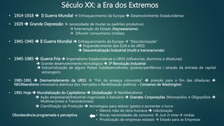 Século XX: a Era dos Extremos
• 1914-1918  II Guerra Mundial  Enfraquecimento da Europa  Desenvolvimento Estadunidense
• 1929  Grande Depressão  necessidade de mudar os padrões produtivos
 Intervenção do Estado (Keynesianismo)
 Difundir consumismo (mídias)
• 1941-1945  II Guerra Mundial  Enfraquecimento da Europa  “Descolonização”
 Engrandecimento dos EUA e da URSS
 Descentralização Industrial (multi e transnacionais)
• 1945-1985  Guerra Fria  Imperialismo Estadunidense e URSS (influencias, domínios e ditaduras)
 Grande desenvolvimento tecnológico  3ª Revolução Industrial
 Industrialização de alguns Países Subdesenvolvidos (pobres/periféricos ) através da entrada de capital
estrangeiro.
• 1985-1991  Desmantelamento da URSS  “Fim da ameaça comunista”  pressão para o fim das ditaduras 
NEOliberalismo (necessária abertura dos mercados e flexibilização política) – Consenso de Washington
• 1991-Hoje  Mundialização do Capitalismo  Globalização  Neoliberalismo
 Ação empresarial/Industrial organizada e bancária  Grandes Corporações (Monopólios e Oligopólios 
Multinacionais e Transnacionais)
 Cientifização da Produção  tecnologias para reduzir gastos e aumentar o lucro:
• Menos mão de obra humana  robotização
• Novas necessidades de consumo  Just in time  mídias
• Privatização de empresas estatais  Estado para as Empresas
Obsolescência programada e perceptiva
 