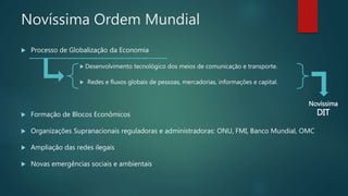 Novíssima Ordem Mundial
 Processo de Globalização da Economia
 Desenvolvimento tecnológico dos meios de comunicação e transporte.
 Redes e fluxos globais de pessoas, mercadorias, informações e capital.
 Formação de Blocos Econômicos
 Organizações Supranacionais reguladoras e administradoras: ONU, FMI, Banco Mundial, OMC
 Ampliação das redes ilegais
 Novas emergências sociais e ambientais
Novíssima
DIT
 