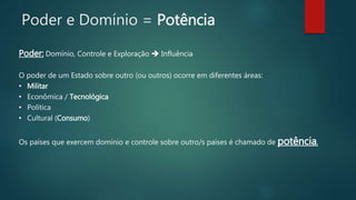 Poder e Domínio = Potência
Poder: Domínio, Controle e Exploração  Influência
O poder de um Estado sobre outro (ou outros) ocorre em diferentes áreas:
• Militar
• Econômica / Tecnológica
• Política
• Cultural (Consumo)
Os países que exercem domínio e controle sobre outro/s países é chamado de potência.
 
