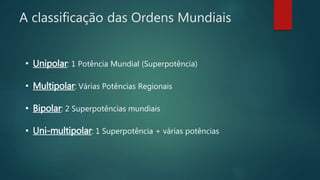 A classificação das Ordens Mundiais
• Unipolar: 1 Potência Mundial (Superpotência)
• Multipolar: Várias Potências Regionais
• Bipolar: 2 Superpotências mundiais
• Uni-multipolar: 1 Superpotência + várias potências
 