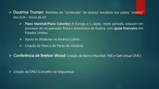  Doutrina Truman: Medidas de “contenção” do avanço socialista aos países “aliados”
dos EUA – Início da GF
 Plano Marshall/Plano Colombo: A Europa e o Japão, neste período, estavam em
processo de recuperação física e econômica da Guerra, com ajuda financeira dos
Estados Unidos.
 Apoio às ditaduras na América Latina
 Criação da Otan e do Pacto de Varsóvia
 Criação da ONU (Conselho de Segurança)
 Conferência de Bretton Wood: Criação do Banco Mundial, FMI e Gatt (Atual OMC)
 