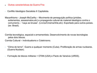  Outras características da Guerra Fria:
• Conflito Ideológico Socialista X Capitalista.
Macarthismo - Joseph McCarthy – Movimento de perseguição política (prisões,
exilamentos, assassinatos,etc) e propaganda cultural de material ideológico contra o
comunismo. - “caça as bruxas”. (Livros/Cinema/Arte,etc). Exportado para outros países.
(ex: Brasil).
Corrida tecnológica, espacial e armamentista. Desenvolvimento de novas tecnologias
pelos dois blocos.
Corrida Cultural – Individualismo x Coletivismo.
• “Clima de terror”. Guerra a qualquer momento (Cuba). Proliferação de armas nucleares.
(Guerra Nuclear).
• Formação de blocos militares = OTAN (USA) e Pacto de Varsóvia (URSS).
 