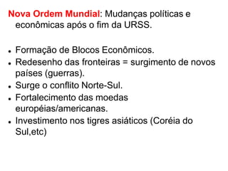 Nova Ordem Mundial: Mudanças políticas e
econômicas após o fim da URSS.
 Formação de Blocos Econômicos.
 Redesenho das fronteiras = surgimento de novos
países (guerras).
 Surge o conflito Norte-Sul.
 Fortalecimento das moedas
européias/americanas.
 Investimento nos tigres asiáticos (Coréia do
Sul,etc)
 