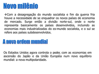 Com a desagregação do mundo socialista e fim da guerra fria
houve a necessidade de se enquadrar os novos países de economia
de mercado. Surge então a divisão norte-sul, onde o norte
representa basicamente os países desenvolvidos, incluindo as
economias mais industrializadas do ex-mundo socialista, e o sul se
refere aos países subdesenvolvidos.
Os Estados Unidos agora controla o poder, com as economias em
ascensão do Japão e da União Européia num novo equilíbrio
mundial: a nova multipolaridade.
 