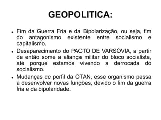 GEOPOLITICA:
 Fim da Guerra Fria e da Bipolarização, ou seja, fim
do antagonismo existente entre socialismo e
capitalismo.
 Desaparecimento do PACTO DE VARSÓVIA, a partir
de então some a aliança militar do bloco socialista,
até porque estamos vivendo a derrocada do
socialismo.
 Mudanças de perfil da OTAN, esse organismo passa
a desenvolver novas funções, devido o fim da guerra
fria e da bipolaridade.
 