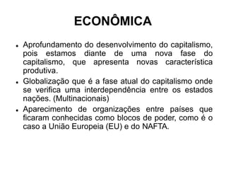 ECONÔMICA
 Aprofundamento do desenvolvimento do capitalismo,
pois estamos diante de uma nova fase do
capitalismo, que apresenta novas característica
produtiva.
 Globalização que é a fase atual do capitalismo onde
se verifica uma interdependência entre os estados
nações. (Multinacionais)
 Aparecimento de organizações entre países que
ficaram conhecidas como blocos de poder, como é o
caso a União Europeia (EU) e do NAFTA.
 