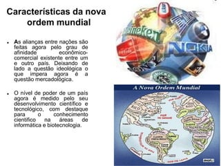 Características da nova
ordem mundial
 As alianças entre nações são
feitas agora pelo grau de
afinidade econômico-
comercial existente entre um
e outro país. Deixando de
lado a questão ideológica o
que impera agora é a
questão mercadológica.
 O nível de poder de um país
agora é medido pelo seu
desenvolvimento científico e
tecnológico, com destaque
para o conhecimento
cientifico na áreas de
informática e biotecnologia.
 