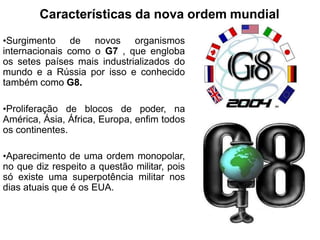 Características da nova ordem mundial
•Surgimento de novos organismos
internacionais como o G7 , que engloba
os setes países mais industrializados do
mundo e a Rússia por isso e conhecido
também como G8.
•Proliferação de blocos de poder, na
América, Ásia, África, Europa, enfim todos
os continentes.
•Aparecimento de uma ordem monopolar,
no que diz respeito a questão militar, pois
só existe uma superpotência militar nos
dias atuais que é os EUA.
 