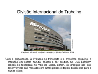 Divisão Internacional do Trabalho
Prédio da Microsoft localizado no Vale do Silício, Califórnia, EUA
Com a globalização, a evolução no transporte e o crescente consumo, a
produção em escala mundial passou a ser dividida. Os EUA possuem
centros de tecnologia no Vale do Silício, porém, os produtos por eles
desenvolvidos são montados em outros países e depois distribuídos para o
mundo inteiro.
Peteri/
Shutterstock
 