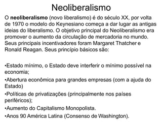 Neoliberalismo
O neoliberalismo (novo liberalismo) é do século XX, por volta
de 1970 o modelo do Keynesiano começa a dar lugar as antigas
ideias do liberalismo. O objetivo principal do Neoliberalismo era
promover o aumento da circulação de mercadoria no mundo.
Seus principais incentivadores foram Margaret Thatcher e
Ronald Reagan. Seus princípio básicos são:
•Estado mínimo, o Estado deve interferir o mínimo possível na
economia;
•Abertura econômica para grandes empresas (com a ajuda do
Estado)
•Políticas de privatizações (principalmente nos países
periféricos);
•Aumento do Capitalismo Monopolista.
•Anos 90 América Latina (Consenso de Washington).
 