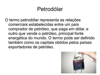 Petrodólar
O termo petrodólar representa as relações
comerciais estabelecidas entre um país
comprador de petróleo, que paga em dólar, e
outro que vende o petróleo, principal fonte
energética do mundo. O termo pode ser definido
também como os capitais obtidos pelos países
exportadores de petróleo.
 